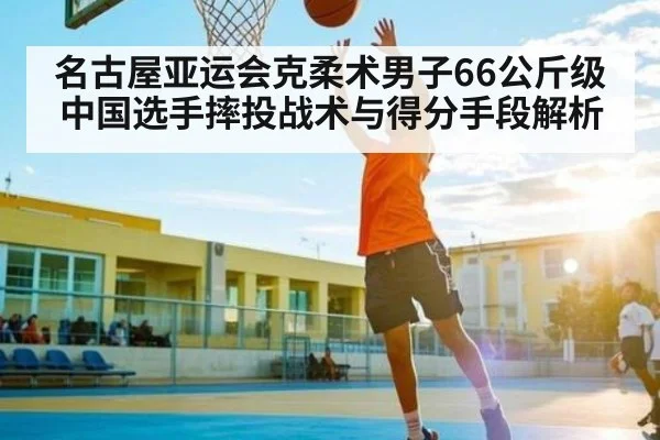 名古屋亚运会克柔术男子66公斤级中国选手摔投战术与得分手段解析
