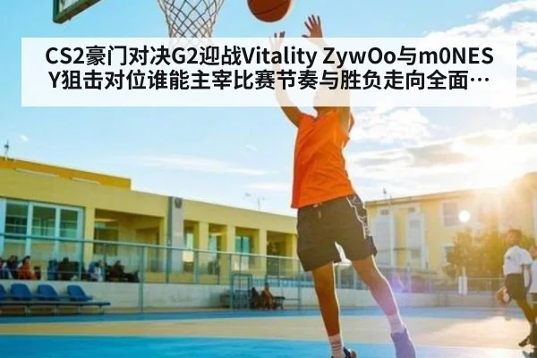 CS2豪门对决G2迎战Vitality ZywOo与m0NESY狙击对位谁能主宰比赛节奏与胜负走向全面分析