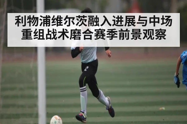 利物浦维尔茨融入进展与中场重组战术磨合赛季前景观察